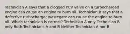 Technician A says that a clogged PCV valve on a turbocharged engine can cause an engine to burn oil. Technician B says that a defective turbocharger wastegate can cause the engine to burn oil. Which technician is correct? Technician A only Technician B only Both Technicians A and B Neither Technician A nor B