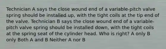 Technician A says the close wound end of a variable-pitch valve spring should be installed up, with the tight coils at the tip end of the valve. Technician B says the close wound end of a variable-pitch valve spring should be installed down, with the tight coils at the spring seat of the cylinder head. Who is right? A only B only Both A and B Neither A nor B