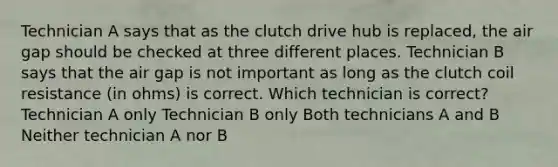 Technician A says that as the clutch drive hub is replaced, the air gap should be checked at three different places. Technician B says that the air gap is not important as long as the clutch coil resistance (in ohms) is correct. Which technician is correct? Technician A only Technician B only Both technicians A and B Neither technician A nor B