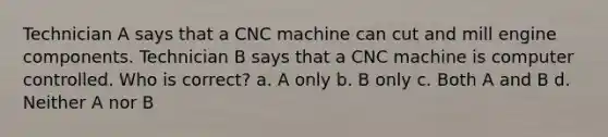 Technician A says that a CNC machine can cut and mill engine components. Technician B says that a CNC machine is computer controlled. Who is correct? a. A only b. B only c. Both A and B d. Neither A nor B