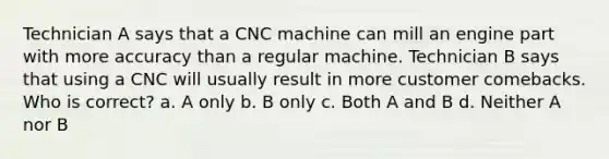 Technician A says that a CNC machine can mill an engine part with more accuracy than a regular machine. Technician B says that using a CNC will usually result in more customer comebacks. Who is correct? a. A only b. B only c. Both A and B d. Neither A nor B