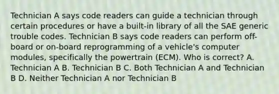 Technician A says code readers can guide a technician through certain procedures or have a built-in library of all the SAE generic trouble codes. Technician B says code readers can perform off-board or on-board reprogramming of a vehicle's computer modules, specifically the powertrain (ECM). Who is correct? A. Technician A B. Technician B C. Both Technician A and Technician B D. Neither Technician A nor Technician B