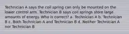 Technician A says the coil spring can only be mounted on the lower control arm. Technician B says coil springs store large amounts of energy. Who is correct? a. Technician A b. Technician B c. Both Technician A and Technician B d. Neither Technician A nor Technician B