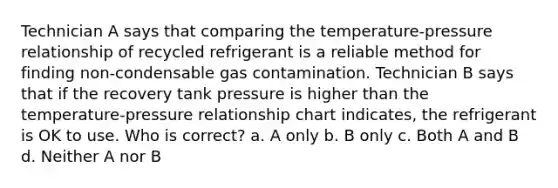 Technician A says that comparing the temperature-pressure relationship of recycled refrigerant is a reliable method for finding non-condensable gas contamination. Technician B says that if the recovery tank pressure is higher than the temperature-pressure relationship chart indicates, the refrigerant is OK to use. Who is correct? a. A only b. B only c. Both A and B d. Neither A nor B