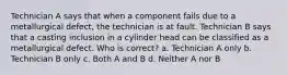 Technician A says that when a component fails due to a metallurgical defect, the technician is at fault. Technician B says that a casting inclusion in a cylinder head can be classified as a metallurgical defect. Who is correct? a. Technician A only b. Technician B only c. Both A and B d. Neither A nor B