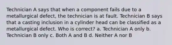 Technician A says that when a component fails due to a metallurgical defect, the technician is at fault. Technician B says that a casting inclusion in a cylinder head can be classified as a metallurgical defect. Who is correct? a. Technician A only b. Technician B only c. Both A and B d. Neither A nor B