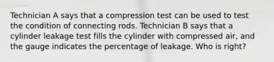 Technician A says that a compression test can be used to test the condition of connecting rods. Technician B says that a cylinder leakage test fills the cylinder with compressed air, and the gauge indicates the percentage of leakage. Who is right?