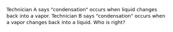 Technician A says "condensation" occurs when liquid changes back into a vapor. Technician B says "condensation" occurs when a vapor changes back into a liquid. Who is right?