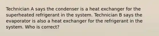 Technician A says the condenser is a heat exchanger for the superheated refrigerant in the system. Technician B says the evaporator is also a heat exchanger for the refrigerant in the system. Who is correct?