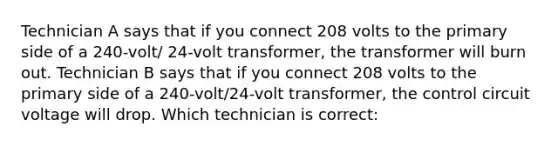 Technician A says that if you connect 208 volts to the primary side of a 240-volt/ 24-volt transformer, the transformer will burn out. Technician B says that if you connect 208 volts to the primary side of a 240-volt/24-volt transformer, the control circuit voltage will drop. Which technician is correct: