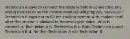 Technician A says to connect the battery before connecting any wiring harnesses so the control modules will properly "wake-up." Technician B says not to fill the cooling system with coolant until after the engine is allowed to thermal cycle twice. Who is correct? a. Technician A b. Technician B c. Both Technician A and Technician B d. Neither Technician A nor Technician B