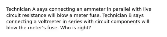 Technician A says connecting an ammeter in parallel with live circuit resistance will blow a meter fuse. Technician B says connecting a voltmeter in series with circuit components will blow the meter's fuse. Who is right?