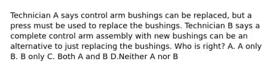 Technician A says control arm bushings can be replaced, but a press must be used to replace the bushings. Technician B says a complete control arm assembly with new bushings can be an alternative to just replacing the bushings. Who is right? A. A only B. B only C. Both A and B D.Neither A nor B