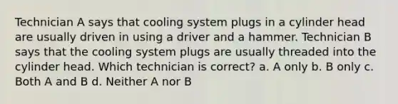 Technician A says that cooling system plugs in a cylinder head are usually driven in using a driver and a hammer. Technician B says that the cooling system plugs are usually threaded into the cylinder head. Which technician is correct? a. A only b. B only c. Both A and B d. Neither A nor B