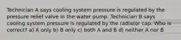 Technician A says cooling system pressure is regulated by the pressure relief valve in the water pump. Technician B says cooling system pressure is regulated by the radiator cap. Who is correct? a) A only b) B only c) both A and B d) neither A nor B