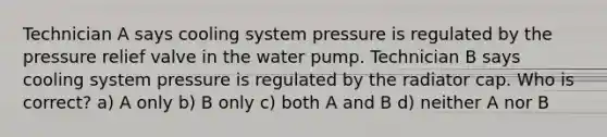 Technician A says cooling system pressure is regulated by the pressure relief valve in the water pump. Technician B says cooling system pressure is regulated by the radiator cap. Who is correct? a) A only b) B only c) both A and B d) neither A nor B