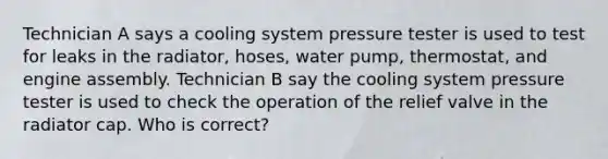 Technician A says a cooling system pressure tester is used to test for leaks in the radiator, hoses, water pump, thermostat, and engine assembly. Technician B say the cooling system pressure tester is used to check the operation of the relief valve in the radiator cap. Who is correct?