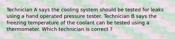 Technician A says the cooling system should be tested for leaks using a hand operated pressure tester. Technician B says the freezing temperature of the coolant can be tested using a thermometer. Which technician is correct ?