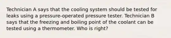 Technician A says that the cooling system should be tested for leaks using a pressure-operated pressure tester. Technician B says that the freezing and boiling point of the coolant can be tested using a thermometer. Who is right?