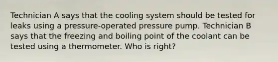 Technician A says that the cooling system should be tested for leaks using a​ pressure-operated pressure pump. Technician B says that the freezing and boiling point of the coolant can be tested using a thermometer. Who is​ right?