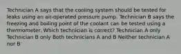 Technician A says that the cooling system should be tested for leaks using an air-operated pressure pump. Technician B says the freezing and boiling point of the coolant can be tested using a thermometer. Which technician is correct? Technician A only Technician B only Both technicians A and B Neither technician A nor B