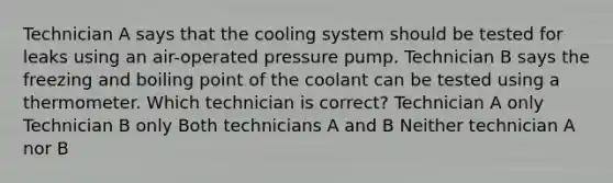 Technician A says that the cooling system should be tested for leaks using an air-operated pressure pump. Technician B says the freezing and boiling point of the coolant can be tested using a thermometer. Which technician is correct? Technician A only Technician B only Both technicians A and B Neither technician A nor B