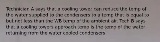 Technician A says that a cooling tower can reduce the temp of the water supplied to the condensers to a temp that is equal to but not less than the WB temp of the ambient air. Tech B says that a cooling towers approach temp is the temp of the water returning from the water cooled condensers.