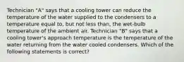 Technician "A" says that a cooling tower can reduce the temperature of the water supplied to the condensers to a temperature equal to, but not less than, the wet-bulb temperature of the ambient air. Technician "B" says that a cooling tower's approach temperature is the temperature of the water returning from the water cooled condensers. Which of the following statements is correct?