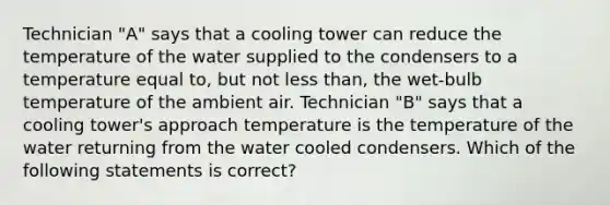 Technician "A" says that a cooling tower can reduce the temperature of the water supplied to the condensers to a temperature equal to, but not less than, the wet-bulb temperature of the ambient air. Technician "B" says that a cooling tower's approach temperature is the temperature of the water returning from the water cooled condensers. Which of the following statements is correct?