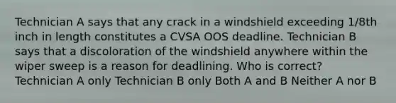 Technician A says that any crack in a windshield exceeding 1/8th inch in length constitutes a CVSA OOS deadline. Technician B says that a discoloration of the windshield anywhere within the wiper sweep is a reason for deadlining. Who is correct? Technician A only Technician B only Both A and B Neither A nor B