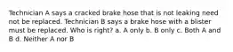 Technician A says a cracked brake hose that is not leaking need not be replaced. Technician B says a brake hose with a blister must be replaced. Who is right? a. A only b. B only c. Both A and B d. Neither A nor B