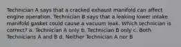 Technician A says that a cracked exhaust manifold can affect engine operation. Technician B says that a leaking lower intake manifold gasket could cause a vacuum leak. Which technician is correct? a. Technician A only b. Technician B only c. Both Technicians A and B d. Neither Technician A nor B