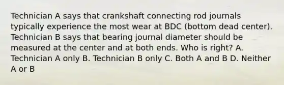 Technician A says that crankshaft connecting rod journals typically experience the most wear at BDC (bottom dead center). Technician B says that bearing journal diameter should be measured at the center and at both ends. Who is right? A. Technician A only B. Technician B only C. Both A and B D. Neither A or B