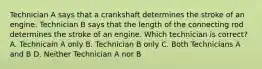 Technician A says that a crankshaft determines the stroke of an engine. Technician B says that the length of the connecting rod determines the stroke of an engine. Which technician is correct? A. Technicain A only B. Technician B only C. Both Technicians A and B D. Neither Technician A nor B