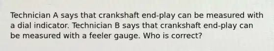 Technician A says that crankshaft end-play can be measured with a dial indicator. Technician B says that crankshaft end-play can be measured with a feeler gauge. Who is correct?