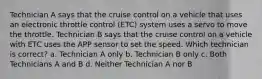 Technician A says that the cruise control on a vehicle that uses an electronic throttle control (ETC) system uses a servo to move the throttle. Technician B says that the cruise control on a vehicle with ETC uses the APP sensor to set the speed. Which technician is correct? a. Technician A only b. Technician B only c. Both Technicians A and B d. Neither Technician A nor B