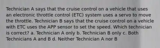 Technician A says that the cruise control on a vehicle that uses an electronic throttle control (ETC) system uses a servo to move the throttle. Technician B says that the cruise control on a vehicle with ETC uses the APP sensor to set the speed. Which technician is correct? a. Technician A only b. Technician B only c. Both Technicians A and B d. Neither Technician A nor B