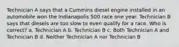 Technician A says that a Cummins diesel engine installed in an automobile won the Indianapolis 500 race one year. Technician B says that diesels are too slow to even qualify for a race. Who is correct? a. Technician A b. Technician B c. Both Technician A and Technician B d. Neither Technician A nor Technician B