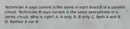 Technician A says current is the same in each branch of a parallel circuit. Technician B says current is the same everywhere in a series circuit. Who is right? A. A only. B. B only. C. Both A and B D. Neither A nor B.