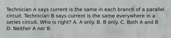 Technician A says current is the same in each branch of a parallel circuit. Technician B says current is the same everywhere in a series circuit. Who is right? A. A only. B. B only. C. Both A and B D. Neither A nor B.