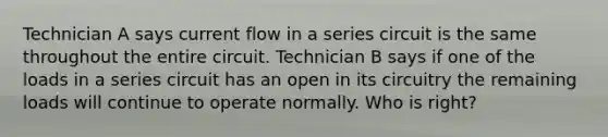 Technician A says current flow in a series circuit is the same throughout the entire circuit. Technician B says if one of the loads in a series circuit has an open in its circuitry the remaining loads will continue to operate normally. Who is right?