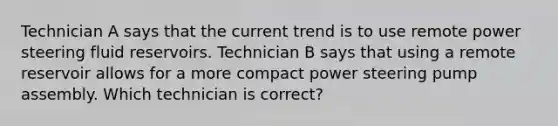 Technician A says that the current trend is to use remote power steering fluid reservoirs. Technician B says that using a remote reservoir allows for a more compact power steering pump assembly. Which technician is correct?