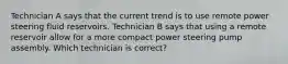 Technician A says that the current trend is to use remote power steering fluid reservoirs. Technician B says that using a remote reservoir allow for a more compact power steering pump assembly. Which technician is correct?