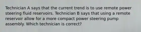 Technician A says that the current trend is to use remote power steering fluid reservoirs. Technician B says that using a remote reservoir allow for a more compact power steering pump assembly. Which technician is correct?