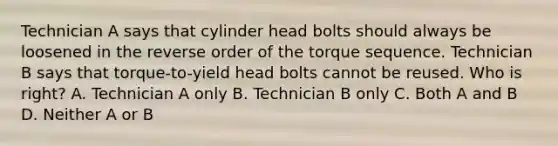 Technician A says that cylinder head bolts should always be loosened in the reverse order of the torque sequence. Technician B says that torque-to-yield head bolts cannot be reused. Who is right? A. Technician A only B. Technician B only C. Both A and B D. Neither A or B