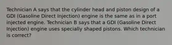 Technician A says that the cylinder head and piston design of a GDI (Gasoline Direct Injection) engine is the same as in a port injected engine. Technician B says that a GDI (Gasoline Direct Injection) engine uses specially shaped pistons. Which technician is correct?