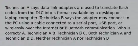 Technician A says data link adapters are used to translate flash codes from the DLC into a format readable by a desktop or laptop computer. Technician B says the adapter may connect to the PC using a cable connected to a serial port, USB port, or wirelessly over the Internet or Bluetooth communication. Who is correct? A. Technician A B. Technician B C. Both Technician A and Technician B D. Neither Technician A nor Technician B