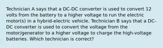 Technician A says that a DC-DC converter is used to convert 12 volts from the battery to a higher voltage to run the electric motor(s) in a hybrid-electric vehicle. Technician B says that a DC-DC converter is used to convert the voltage from the motor/generator to a higher voltage to charge the high-voltage batteries. Which technician is correct?