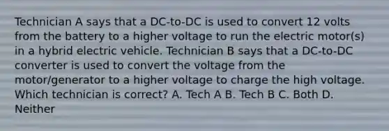 Technician A says that a DC-to-DC is used to convert 12 volts from the battery to a higher voltage to run the electric motor(s) in a hybrid electric vehicle. Technician B says that a DC-to-DC converter is used to convert the voltage from the motor/generator to a higher voltage to charge the high voltage. Which technician is correct? A. Tech A B. Tech B C. Both D. Neither