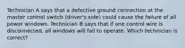 Technician A says that a defective ground connection at the master control switch (driver's side) could cause the failure of all power windows. Technician B says that if one control wire is disconnected, all windows will fail to operate. Which technician is correct?